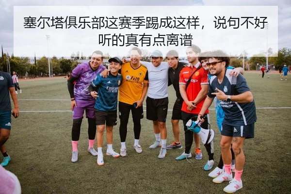 塞尔塔俱乐部这赛季踢成这样，说句不好听的真有点离谱 - leyu