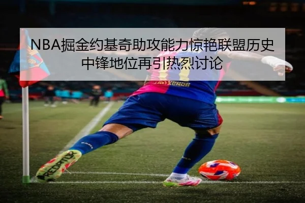 NBA掘金约基奇助攻能力惊艳联盟历史中锋地位再引热烈讨论