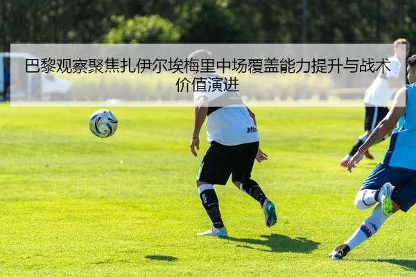 巴黎观察聚焦扎伊尔埃梅里中场覆盖能力提升与战术价值演进
