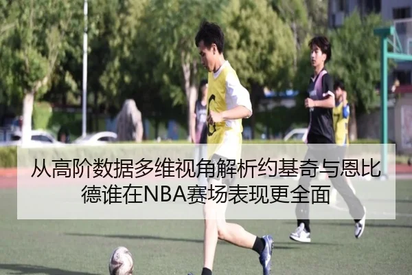 从高阶数据多维视角解析约基奇与恩比德谁在NBA赛场表现更全面